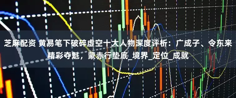 芝麻配资 黄易笔下破碎虚空十大人物深度评析：广成子、令东来精彩夺魁，蒙赤行垫底_境界_定位_成就