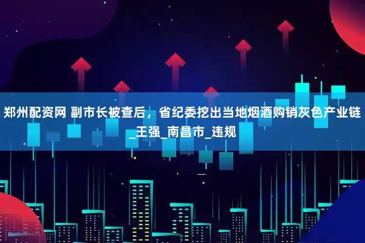 郑州配资网 副市长被查后，省纪委挖出当地烟酒购销灰色产业链_王强_南昌市_违规