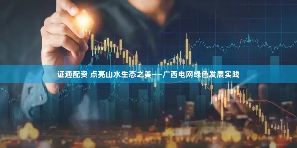 证通配资 点亮山水生态之美——广西电网绿色发展实践