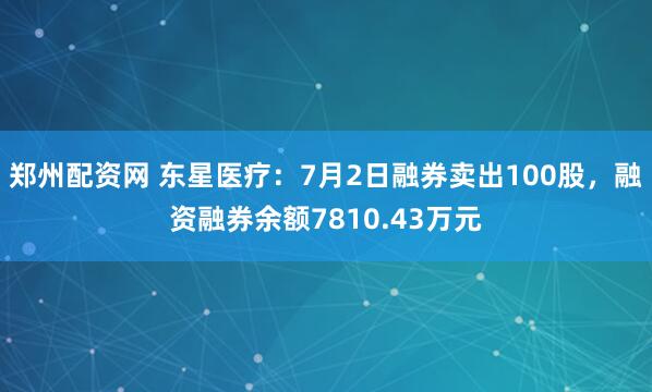 郑州配资网 东星医疗：7月2日融券卖出100股，融资融券余额7810.43万元