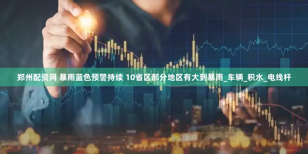 郑州配资网 暴雨蓝色预警持续 10省区部分地区有大到暴雨_车辆_积水_电线杆