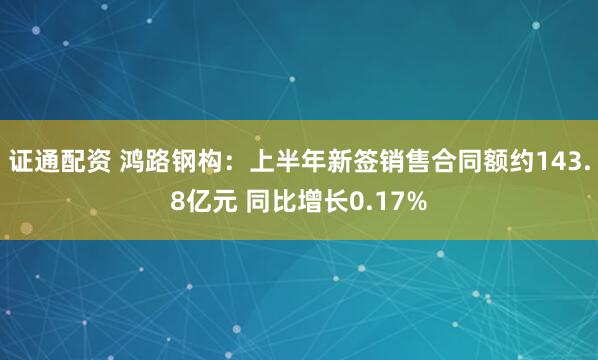 证通配资 鸿路钢构：上半年新签销售合同额约143.8亿元 同比增长0.17%