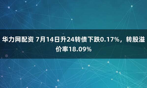 华力网配资 7月14日升24转债下跌0.17%，转股溢价率18.09%