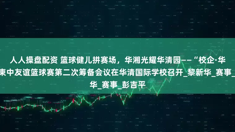 人人操盘配资 篮球健儿拼赛场，华湘光耀华清园——“校企·华湘杯”柬中友谊篮球赛第二次筹备会议在华清国际学校召开_黎新华_赛事_彭吉平