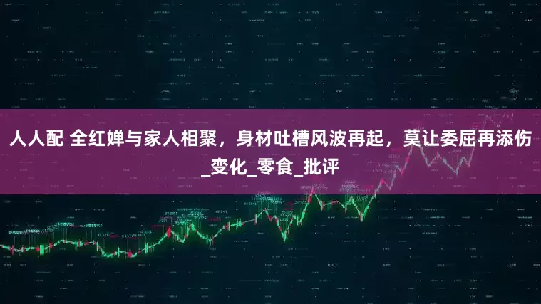 人人配 全红婵与家人相聚，身材吐槽风波再起，莫让委屈再添伤_变化_零食_批评