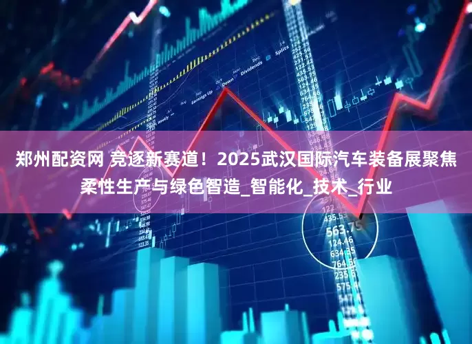 郑州配资网 竞逐新赛道！2025武汉国际汽车装备展聚焦柔性生产与绿色智造_智能化_技术_行业