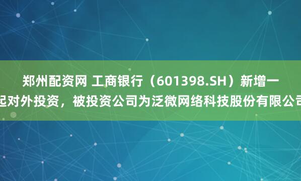 郑州配资网 工商银行（601398.SH）新增一起对外投资，被投资公司为泛微网络科技股份有限公司