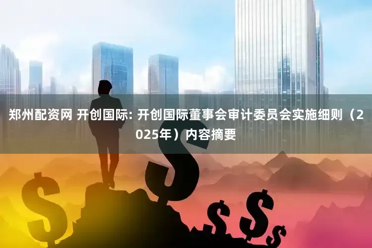郑州配资网 开创国际: 开创国际董事会审计委员会实施细则（2025年）内容摘要