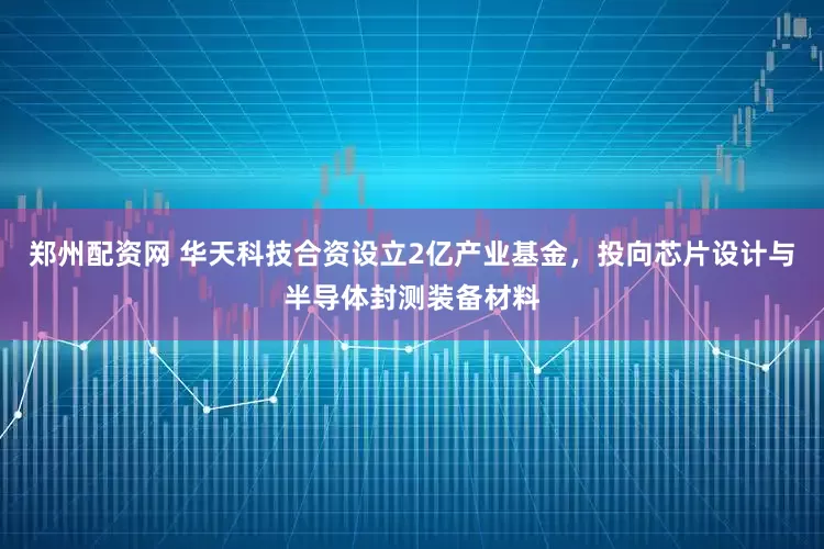 郑州配资网 华天科技合资设立2亿产业基金，投向芯片设计与半导体封测装备材料