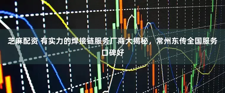 芝麻配资 有实力的焊接链服务厂商大揭秘，常州东传全国服务口碑好