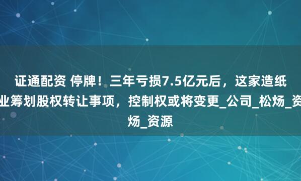证通配资 停牌！三年亏损7.5亿元后，这家造纸企业筹划股权转让事项，控制权或将变更_公司_松炀_资源