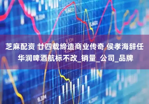 芝麻配资 廿四载缔造商业传奇 侯孝海辞任 华润啤酒航标不改_销量_公司_品牌