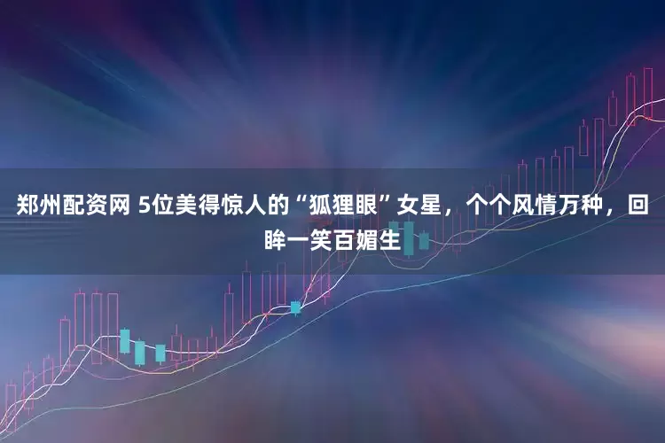 郑州配资网 5位美得惊人的“狐狸眼”女星，个个风情万种，回眸一笑百媚生