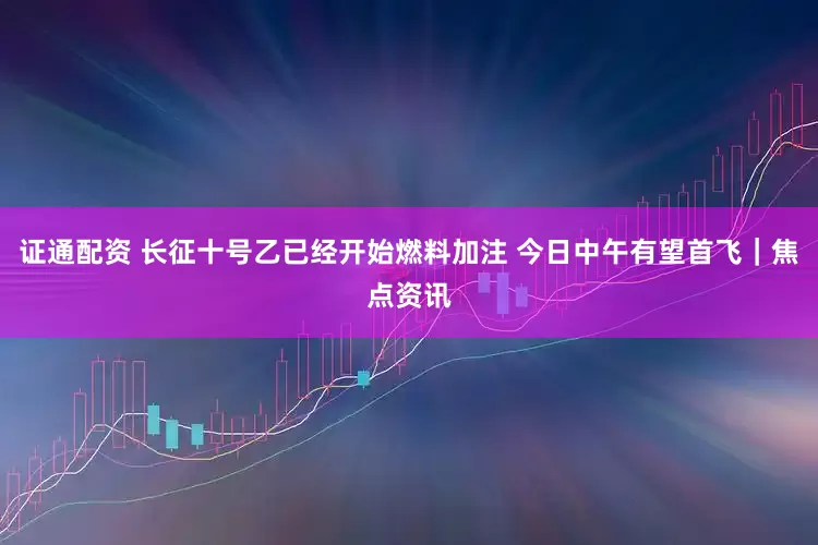 证通配资 长征十号乙已经开始燃料加注 今日中午有望首飞｜焦点资讯